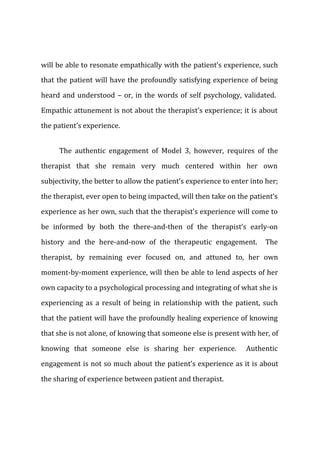 will be able to resonate empathically with the patient’s experience, such
that the patient will have the profoundly satisfying experience of being
heard and understood – or, in the words of self psychology, validated.
Empathic attunement is not about the therapist’s experience; it is about
the patient’s experience.
The authentic engagement of Model 3, however, requires of the
therapist that she remain very much centered within her own
subjectivity, the better to allow the patient’s experience to enter into her;
the therapist, ever open to being impacted, will then take on the patient’s
experience as her own, such that the therapist’s experience will come to
be informed by both the there-and-then of the therapist’s early-on
history and the here-and-now of the therapeutic engagement. The
therapist, by remaining ever focused on, and attuned to, her own
moment-by-moment experience, will then be able to lend aspects of her
own capacity to a psychological processing and integrating of what she is
experiencing as a result of being in relationship with the patient, such
that the patient will have the profoundly healing experience of knowing
that she is not alone, of knowing that someone else is present with her, of
knowing that someone else is sharing her experience. Authentic
engagement is not so much about the patient’s experience as it is about
the sharing of experience between patient and therapist.
 