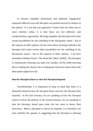 In essence, empathic attunement and authentic engagement
represent different ways the therapist can position herself in relation to
the patient. It is not that one approach is better than the other one or
more evolved; rather, it is that these are two different, and
complementary, approaches. By being empathic, the therapist will create
certain possibilities for the unfolding of the therapeutic action – but at
the expense of other options; by the same token, by being authentic, the
therapist will create certain other possibilities for the unfolding of the
therapeutic action – but at the expense of other options. I am here
reminded of Robert Frost’s “The Road Not Taken” (2002). The therapist
is continuously choosing one path over another, all the while knowing
that in making the choices she is making she will never know where the
other paths might have led.
How the Therapist Listens vs. How the Therapist Responds
Parenthetically, it is important to keep in mind that there is a
distinction between how the therapist listens and how the therapist then
responds. In the first instance, we are speaking to how the therapist
comes to know the patient; in the second instance, we are speaking to
how the therapist, based upon what she has come to know, then
intervenes. When a therapist is said to be empathic, it is therefore not
clear whether the speaker is suggesting that the therapist is listening
 