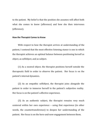 to the patient. My belief is that the position she assumes will affect both
what she comes to know (afference) and how she then intervenes
(efference).
How the Therapist Comes to Know
With respect to how the therapist arrives at understanding of the
patient, I contend that the most effective listening stance is one in which
the therapist achieves an optimal balance between positioning herself as
object, as selfobject, and as subject.
(1) As a neutral object, the therapist positions herself outside the
therapeutic field in order to observe the patient. Her focus is on the
patient's internal dynamics.
(2) As an empathic selfobject, the therapist joins alongside the
patient in order to immerse herself in the patient's subjective reality.
Her focus is on the patient's affective experience.
(3) As an authentic subject, the therapist remains very much
centered within her own experience – using that experience (in other
words, the countertransference) to deepen her understanding of the
patient. Her focus is on the here-and-now engagement between them.
 