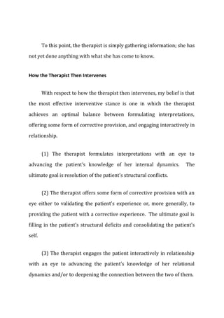 To this point, the therapist is simply gathering information; she has
not yet done anything with what she has come to know.
How the Therapist Then Intervenes
With respect to how the therapist then intervenes, my belief is that
the most effective interventive stance is one in which the therapist
achieves an optimal balance between formulating interpretations,
offering some form of corrective provision, and engaging interactively in
relationship.
(1) The therapist formulates interpretations with an eye to
advancing the patient's knowledge of her internal dynamics. The
ultimate goal is resolution of the patient's structural conflicts.
(2) The therapist offers some form of corrective provision with an
eye either to validating the patient's experience or, more generally, to
providing the patient with a corrective experience. The ultimate goal is
filling in the patient's structural deficits and consolidating the patient's
self.
(3) The therapist engages the patient interactively in relationship
with an eye to advancing the patient's knowledge of her relational
dynamics and/or to deepening the connection between the two of them.
 