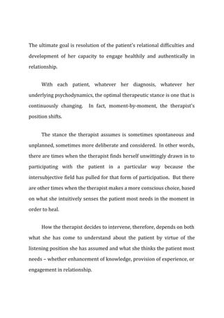 The ultimate goal is resolution of the patient's relational difficulties and
development of her capacity to engage healthily and authentically in
relationship.
With each patient, whatever her diagnosis, whatever her
underlying psychodynamics, the optimal therapeutic stance is one that is
continuously changing. In fact, moment-by-moment, the therapist's
position shifts.
The stance the therapist assumes is sometimes spontaneous and
unplanned, sometimes more deliberate and considered. In other words,
there are times when the therapist finds herself unwittingly drawn in to
participating with the patient in a particular way because the
intersubjective field has pulled for that form of participation. But there
are other times when the therapist makes a more conscious choice, based
on what she intuitively senses the patient most needs in the moment in
order to heal.
How the therapist decides to intervene, therefore, depends on both
what she has come to understand about the patient by virtue of the
listening position she has assumed and what she thinks the patient most
needs – whether enhancement of knowledge, provision of experience, or
engagement in relationship.
 