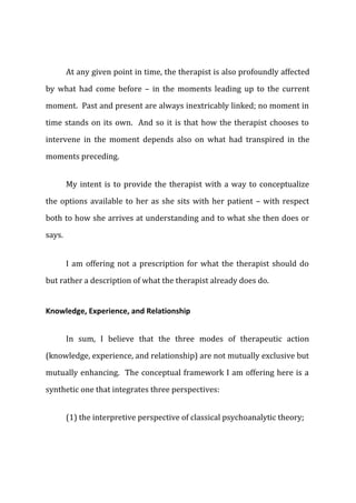 At any given point in time, the therapist is also profoundly affected
by what had come before – in the moments leading up to the current
moment. Past and present are always inextricably linked; no moment in
time stands on its own. And so it is that how the therapist chooses to
intervene in the moment depends also on what had transpired in the
moments preceding.
My intent is to provide the therapist with a way to conceptualize
the options available to her as she sits with her patient – with respect
both to how she arrives at understanding and to what she then does or
says.
I am offering not a prescription for what the therapist should do
but rather a description of what the therapist already does do.
Knowledge, Experience, and Relationship
In sum, I believe that the three modes of therapeutic action
(knowledge, experience, and relationship) are not mutually exclusive but
mutually enhancing. The conceptual framework I am offering here is a
synthetic one that integrates three perspectives:
(1) the interpretive perspective of classical psychoanalytic theory;
 