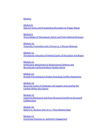 Mastery
Module 8:
Optimal Stress and Precipitating Disruption to Trigger Repair
Module 9:
Three Modes of Therapeutic Action and Three Optimal Stressors
Module 10:
Traumatic Frustration and 1-Person vs. 2-Person Defenses
Module 11:
Therapeutic Induction of Healing Cycles of Disruption and Repair
Module 12:
Ambivalent Attachment to Dysfunctional Defense and
Neurotically Conflicted About Healthy Desire
Module 13:
Growth-Promoting but Anxiety-Provoking Conflict Statements
Module 14:
Recursive Cycles of Challenge and Support and Locating the
Conflict Within the Patient
Module 15:
Cognitive Dissonance and from Structural Conflict to Structural
Collaboration
Module 16:
Nature vs. Nurture and I-It vs. I-Thou Relationships
Module 17:
Corrective Provision vs. Authentic Engagement
 