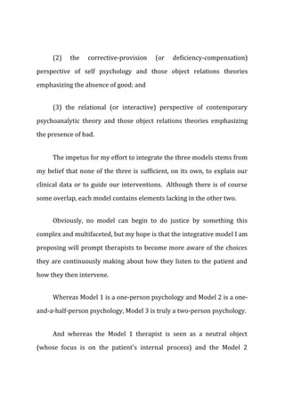 (2) the corrective-provision (or deficiency-compensation)
perspective of self psychology and those object relations theories
emphasizing the absence of good; and
(3) the relational (or interactive) perspective of contemporary
psychoanalytic theory and those object relations theories emphasizing
the presence of bad.
The impetus for my effort to integrate the three models stems from
my belief that none of the three is sufficient, on its own, to explain our
clinical data or to guide our interventions. Although there is of course
some overlap, each model contains elements lacking in the other two.
Obviously, no model can begin to do justice by something this
complex and multifaceted, but my hope is that the integrative model I am
proposing will prompt therapists to become more aware of the choices
they are continuously making about how they listen to the patient and
how they then intervene.
Whereas Model 1 is a one-person psychology and Model 2 is a one-
and-a-half-person psychology, Model 3 is truly a two-person psychology.
And whereas the Model 1 therapist is seen as a neutral object
(whose focus is on the patient's internal process) and the Model 2
 