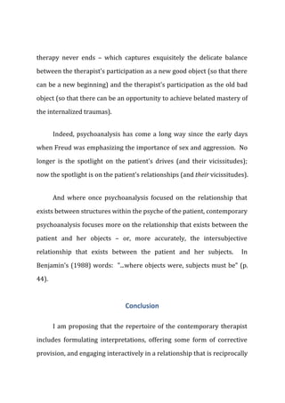 therapy never ends – which captures exquisitely the delicate balance
between the therapist's participation as a new good object (so that there
can be a new beginning) and the therapist's participation as the old bad
object (so that there can be an opportunity to achieve belated mastery of
the internalized traumas).
Indeed, psychoanalysis has come a long way since the early days
when Freud was emphasizing the importance of sex and aggression. No
longer is the spotlight on the patient's drives (and their vicissitudes);
now the spotlight is on the patient's relationships (and their vicissitudes).
And where once psychoanalysis focused on the relationship that
exists between structures within the psyche of the patient, contemporary
psychoanalysis focuses more on the relationship that exists between the
patient and her objects – or, more accurately, the intersubjective
relationship that exists between the patient and her subjects. In
Benjamin's (1988) words: "...where objects were, subjects must be" (p.
44).
Conclusion
I am proposing that the repertoire of the contemporary therapist
includes formulating interpretations, offering some form of corrective
provision, and engaging interactively in a relationship that is reciprocally
 