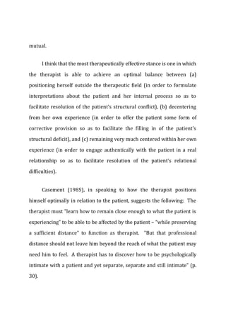 mutual.
I think that the most therapeutically effective stance is one in which
the therapist is able to achieve an optimal balance between (a)
positioning herself outside the therapeutic field (in order to formulate
interpretations about the patient and her internal process so as to
facilitate resolution of the patient's structural conflict), (b) decentering
from her own experience (in order to offer the patient some form of
corrective provision so as to facilitate the filling in of the patient's
structural deficit), and (c) remaining very much centered within her own
experience (in order to engage authentically with the patient in a real
relationship so as to facilitate resolution of the patient's relational
difficulties).
Casement (1985), in speaking to how the therapist positions
himself optimally in relation to the patient, suggests the following: The
therapist must "learn how to remain close enough to what the patient is
experiencing" to be able to be affected by the patient – “while preserving
a sufficient distance" to function as therapist. "But that professional
distance should not leave him beyond the reach of what the patient may
need him to feel. A therapist has to discover how to be psychologically
intimate with a patient and yet separate, separate and still intimate" (p.
30).
 