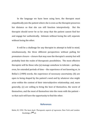 In the language we have been using here, the therapist must
empathically join the patient where she is even as the therapist preserves
her distance so that she can still function interpretively. But the
therapist should never be so far away that the patient cannot find her
and engage her authentically. Intimate without losing the self, separate
without losing the other.
It will be a challenge for any therapist to attempt to hold in mind,
simultaneously, the three different perspectives without pulling for
premature closure – closure that may ease the therapist's anxiety but will
probably limit the realm of therapeutic possibilities. The most effective
therapists will be those who (a) manage somehow to tolerate – perhaps,
even, for extended periods of time – the experience of not knowing or, in
Bollas's (1989) words, the experience of necessary uncertainty; (b) are
open to being shaped by the patient's need and by whatever else might
arise within the context of their intersubjective relationship; and, more
generally, (c) are willing to bring the best of themselves, the worst of
themselves, and the most of themselves into the room with the patient –
so that each will have the opportunity to find the other.
References
Balint, M. 1992. The basic fault: Therapeutic aspects of regression. New York and London:
Routledge, 2nd ed.
 