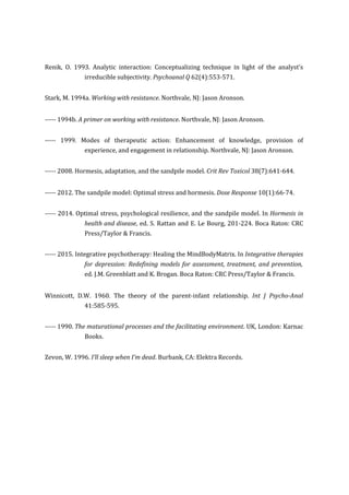 Renik, O. 1993. Analytic interaction: Conceptualizing technique in light of the analyst’s
irreducible subjectivity. Psychoanal Q 62(4):553-571.
Stark, M. 1994a. Working with resistance. Northvale, NJ: Jason Aronson.
----- 1994b. A primer on working with resistance. Northvale, NJ: Jason Aronson.
----- 1999. Modes of therapeutic action: Enhancement of knowledge, provision of
experience, and engagement in relationship. Northvale, NJ: Jason Aronson.
----- 2008. Hormesis, adaptation, and the sandpile model. Crit Rev Toxicol 38(7):641-644.
----- 2012. The sandpile model: Optimal stress and hormesis. Dose Response 10(1):66-74.
----- 2014. Optimal stress, psychological resilience, and the sandpile model. In Hormesis in
health and disease, ed. S. Rattan and E. Le Bourg, 201-224. Boca Raton: CRC
Press/Taylor & Francis.
----- 2015. Integrative psychotherapy: Healing the MindBodyMatrix. In Integrative therapies
for depression: Redefining models for assessment, treatment, and prevention,
ed. J.M. Greenblatt and K. Brogan. Boca Raton: CRC Press/Taylor & Francis.
Winnicott, D.W. 1960. The theory of the parent-infant relationship. Int J Psycho-Anal
41:585-595.
----- 1990. The maturational processes and the facilitating environment. UK, London: Karnac
Books.
Zevon, W. 1996. I’ll sleep when I’m dead. Burbank, CA: Elektra Records.
 