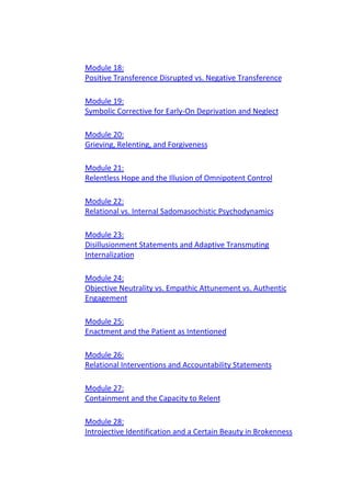 Module 18:
Positive Transference Disrupted vs. Negative Transference
Module 19:
Symbolic Corrective for Early-On Deprivation and Neglect
Module 20:
Grieving, Relenting, and Forgiveness
Module 21:
Relentless Hope and the Illusion of Omnipotent Control
Module 22:
Relational vs. Internal Sadomasochistic Psychodynamics
Module 23:
Disillusionment Statements and Adaptive Transmuting
Internalization
Module 24:
Objective Neutrality vs. Empathic Attunement vs. Authentic
Engagement
Module 25:
Enactment and the Patient as Intentioned
Module 26:
Relational Interventions and Accountability Statements
Module 27:
Containment and the Capacity to Relent
Module 28:
Introjective Identification and a Certain Beauty in Brokenness
 
