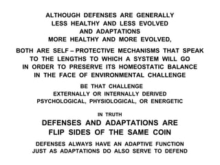 ALTHOUGH DEFENSES ARE GENERALLY
LESS HEALTHY AND LESS EVOLVED
AND ADAPTATIONS
MORE HEALTHY AND MORE EVOLVED,
BOTH ARE SELF – PROTECTIVE MECHANISMS THAT SPEAK
TO THE LENGTHS TO WHICH A SYSTEM WILL GO
IN ORDER TO PRESERVE ITS HOMEOSTATIC BALANCE
IN THE FACE OF ENVIRONMENTAL CHALLENGE
BE THAT CHALLENGE
EXTERNALLY OR INTERNALLY DERIVED
PSYCHOLOGICAL, PHYSIOLOGICAL, OR ENERGETIC
IN TRUTH
DEFENSES AND ADAPTATIONS ARE
FLIP SIDES OF THE SAME COIN
DEFENSES ALWAYS HAVE AN ADAPTIVE FUNCTION
JUST AS ADAPTATIONS DO ALSO SERVE TO DEFEND
 