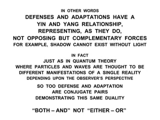IN OTHER WORDS
DEFENSES AND ADAPTATIONS HAVE A
YIN AND YANG RELATIONSHIP,
REPRESENTING, AS THEY DO,
NOT OPPOSING BUT COMPLEMENTARY FORCES
FOR EXAMPLE, SHADOW CANNOT EXIST WITHOUT LIGHT
IN FACT
JUST AS IN QUANTUM THEORY
WHERE PARTICLES AND WAVES ARE THOUGHT TO BE
DIFFERENT MANIFESTATIONS OF A SINGLE REALITY
DEPENDING UPON THE OBSERVER’S PERSPECTIVE
SO TOO DEFENSE AND ADAPTATION
ARE CONJUGATE PAIRS
DEMONSTRATING THIS SAME DUALITY
“BOTH – AND” NOT “EITHER – OR”
 