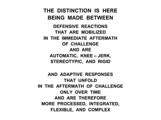 THE DISTINCTION IS HERE
BEING MADE BETWEEN
DEFENSIVE REACTIONS
THAT ARE MOBILIZED
IN THE IMMEDIATE AFTERMATH
OF CHALLENGE
AND ARE
AUTOMATIC, KNEE – JERK,
STEREOTYPIC, AND RIGID
AND ADAPTIVE RESPONSES
THAT UNFOLD
IN THE AFTERMATH OF CHALLENGE
ONLY OVER TIME
AND ARE THEREFORE
MORE PROCESSED, INTEGRATED,
FLEXIBLE, AND COMPLEX
 