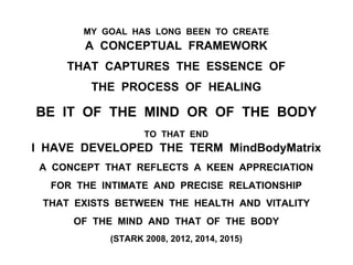 MY GOAL HAS LONG BEEN TO CREATE
A CONCEPTUAL FRAMEWORK
THAT CAPTURES THE ESSENCE OF
THE PROCESS OF HEALING
BE IT OF THE MIND OR OF THE BODY
TO THAT END
I HAVE DEVELOPED THE TERM MindBodyMatrix
A CONCEPT THAT REFLECTS A KEEN APPRECIATION
FOR THE INTIMATE AND PRECISE RELATIONSHIP
THAT EXISTS BETWEEN THE HEALTH AND VITALITY
OF THE MIND AND THAT OF THE BODY
(STARK 2008, 2012, 2014, 2015)
 