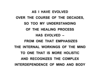 AS I HAVE EVOLVED
OVER THE COURSE OF THE DECADES,
SO TOO MY UNDERSTANDING
OF THE HEALING PROCESS
HAS EVOLVED –
FROM ONE THAT EMPHASIZES
THE INTERNAL WORKINGS OF THE MIND
TO ONE THAT IS MORE HOLISTIC
AND RECOGNIZES THE COMPLEX
INTERDEPENDENCE OF MIND AND BODY
 