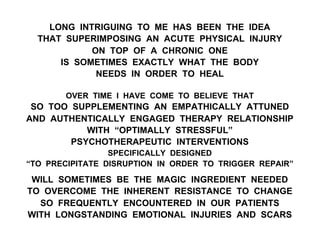 LONG INTRIGUING TO ME HAS BEEN THE IDEA
THAT SUPERIMPOSING AN ACUTE PHYSICAL INJURY
ON TOP OF A CHRONIC ONE
IS SOMETIMES EXACTLY WHAT THE BODY
NEEDS IN ORDER TO HEAL
OVER TIME I HAVE COME TO BELIEVE THAT
SO TOO SUPPLEMENTING AN EMPATHICALLY ATTUNED
AND AUTHENTICALLY ENGAGED THERAPY RELATIONSHIP
WITH “OPTIMALLY STRESSFUL”
PSYCHOTHERAPEUTIC INTERVENTIONS
SPECIFICALLY DESIGNED
“TO PRECIPITATE DISRUPTION IN ORDER TO TRIGGER REPAIR”
WILL SOMETIMES BE THE MAGIC INGREDIENT NEEDED
TO OVERCOME THE INHERENT RESISTANCE TO CHANGE
SO FREQUENTLY ENCOUNTERED IN OUR PATIENTS
WITH LONGSTANDING EMOTIONAL INJURIES AND SCARS
 