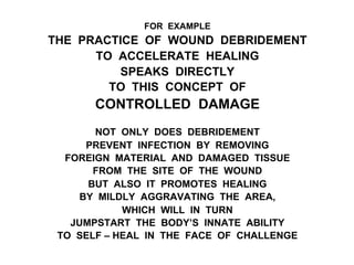 FOR EXAMPLE
THE PRACTICE OF WOUND DEBRIDEMENT
TO ACCELERATE HEALING
SPEAKS DIRECTLY
TO THIS CONCEPT OF
CONTROLLED DAMAGE
NOT ONLY DOES DEBRIDEMENT
PREVENT INFECTION BY REMOVING
FOREIGN MATERIAL AND DAMAGED TISSUE
FROM THE SITE OF THE WOUND
BUT ALSO IT PROMOTES HEALING
BY MILDLY AGGRAVATING THE AREA,
WHICH WILL IN TURN
JUMPSTART THE BODY’S INNATE ABILITY
TO SELF – HEAL IN THE FACE OF CHALLENGE
 