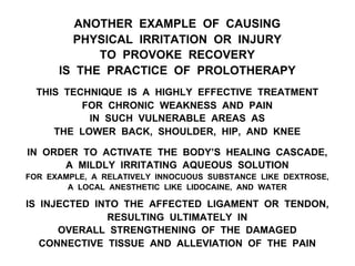 ANOTHER EXAMPLE OF CAUSING
PHYSICAL IRRITATION OR INJURY
TO PROVOKE RECOVERY
IS THE PRACTICE OF PROLOTHERAPY
THIS TECHNIQUE IS A HIGHLY EFFECTIVE TREATMENT
FOR CHRONIC WEAKNESS AND PAIN
IN SUCH VULNERABLE AREAS AS
THE LOWER BACK, SHOULDER, HIP, AND KNEE
IN ORDER TO ACTIVATE THE BODY’S HEALING CASCADE,
A MILDLY IRRITATING AQUEOUS SOLUTION
FOR EXAMPLE, A RELATIVELY INNOCUOUS SUBSTANCE LIKE DEXTROSE,
A LOCAL ANESTHETIC LIKE LIDOCAINE, AND WATER
IS INJECTED INTO THE AFFECTED LIGAMENT OR TENDON,
RESULTING ULTIMATELY IN
OVERALL STRENGTHENING OF THE DAMAGED
CONNECTIVE TISSUE AND ALLEVIATION OF THE PAIN
 
