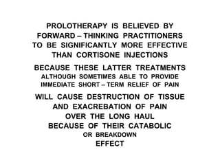 PROLOTHERAPY IS BELIEVED BY
FORWARD – THINKING PRACTITIONERS
TO BE SIGNIFICANTLY MORE EFFECTIVE
THAN CORTISONE INJECTIONS
BECAUSE THESE LATTER TREATMENTS
ALTHOUGH SOMETIMES ABLE TO PROVIDE
IMMEDIATE SHORT – TERM RELIEF OF PAIN
WILL CAUSE DESTRUCTION OF TISSUE
AND EXACREBATION OF PAIN
OVER THE LONG HAUL
BECAUSE OF THEIR CATABOLIC
OR BREAKDOWN
EFFECT
 