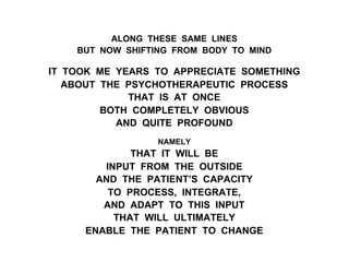 ALONG THESE SAME LINES
BUT NOW SHIFTING FROM BODY TO MIND
IT TOOK ME YEARS TO APPRECIATE SOMETHING
ABOUT THE PSYCHOTHERAPEUTIC PROCESS
THAT IS AT ONCE
BOTH COMPLETELY OBVIOUS
AND QUITE PROFOUND
NAMELY
THAT IT WILL BE
INPUT FROM THE OUTSIDE
AND THE PATIENT’S CAPACITY
TO PROCESS, INTEGRATE,
AND ADAPT TO THIS INPUT
THAT WILL ULTIMATELY
ENABLE THE PATIENT TO CHANGE
 