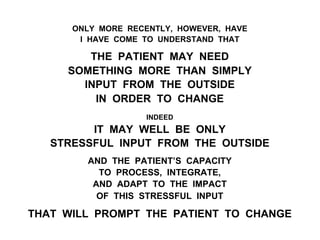 ONLY MORE RECENTLY, HOWEVER, HAVE
I HAVE COME TO UNDERSTAND THAT
THE PATIENT MAY NEED
SOMETHING MORE THAN SIMPLY
INPUT FROM THE OUTSIDE
IN ORDER TO CHANGE
INDEED
IT MAY WELL BE ONLY
STRESSFUL INPUT FROM THE OUTSIDE
AND THE PATIENT’S CAPACITY
TO PROCESS, INTEGRATE,
AND ADAPT TO THE IMPACT
OF THIS STRESSFUL INPUT
THAT WILL PROMPT THE PATIENT TO CHANGE
 
