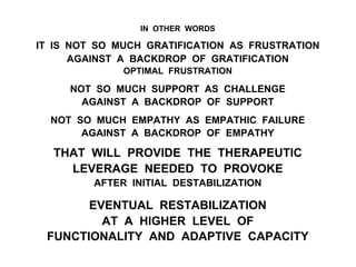 IN OTHER WORDS
IT IS NOT SO MUCH GRATIFICATION AS FRUSTRATION
AGAINST A BACKDROP OF GRATIFICATION
OPTIMAL FRUSTRATION
NOT SO MUCH SUPPORT AS CHALLENGE
AGAINST A BACKDROP OF SUPPORT
NOT SO MUCH EMPATHY AS EMPATHIC FAILURE
AGAINST A BACKDROP OF EMPATHY
THAT WILL PROVIDE THE THERAPEUTIC
LEVERAGE NEEDED TO PROVOKE
AFTER INITIAL DESTABILIZATION
EVENTUAL RESTABILIZATION
AT A HIGHER LEVEL OF
FUNCTIONALITY AND ADAPTIVE CAPACITY
 