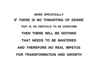 MORE SPECIFICALLY
IF THERE IS NO THWARTING OF DESIRE
THAT IS, NO OBSTACLE TO BE OVERCOME
THEN THERE WILL BE NOTHING
THAT NEEDS TO BE MASTERED
AND THEREFORE NO REAL IMPETUS
FOR TRANSFORMATION AND GROWTH
 