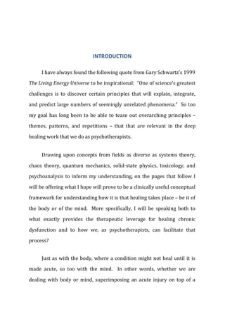 INTRODUCTION
I have always found the following quote from Gary Schwartz’s 1999
The Living Energy Universe to be inspirational: “One of science’s greatest
challenges is to discover certain principles that will explain, integrate,
and predict large numbers of seemingly unrelated phenomena.” So too
my goal has long been to be able to tease out overarching principles –
themes, patterns, and repetitions – that that are relevant in the deep
healing work that we do as psychotherapists.
Drawing upon concepts from fields as diverse as systems theory,
chaos theory, quantum mechanics, solid-state physics, toxicology, and
psychoanalysis to inform my understanding, on the pages that follow I
will be offering what I hope will prove to be a clinically useful conceptual
framework for understanding how it is that healing takes place – be it of
the body or of the mind. More specifically, I will be speaking both to
what exactly provides the therapeutic leverage for healing chronic
dysfunction and to how we, as psychotherapists, can facilitate that
process?
Just as with the body, where a condition might not heal until it is
made acute, so too with the mind. In other words, whether we are
dealing with body or mind, superimposing an acute injury on top of a
 