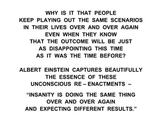 WHY IS IT THAT PEOPLE
KEEP PLAYING OUT THE SAME SCENARIOS
IN THEIR LIVES OVER AND OVER AGAIN
EVEN WHEN THEY KNOW
THAT THE OUTCOME WILL BE JUST
AS DISAPPOINTING THIS TIME
AS IT WAS THE TIME BEFORE?
ALBERT EINSTEIN CAPTURES BEAUTIFULLY
THE ESSENCE OF THESE
UNCONSCIOUS RE – ENACTMENTS –
“INSANITY IS DOING THE SAME THING
OVER AND OVER AGAIN
AND EXPECTING DIFFERENT RESULTS.”
 