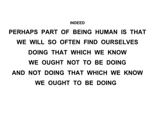 INDEED
PERHAPS PART OF BEING HUMAN IS THAT
WE WILL SO OFTEN FIND OURSELVES
DOING THAT WHICH WE KNOW
WE OUGHT NOT TO BE DOING
AND NOT DOING THAT WHICH WE KNOW
WE OUGHT TO BE DOING
 