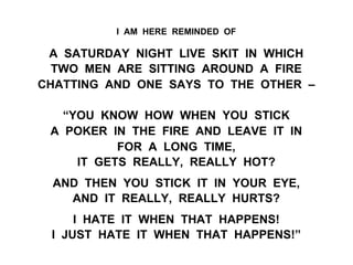 I AM HERE REMINDED OF
A SATURDAY NIGHT LIVE SKIT IN WHICH
TWO MEN ARE SITTING AROUND A FIRE
CHATTING AND ONE SAYS TO THE OTHER –
“YOU KNOW HOW WHEN YOU STICK
A POKER IN THE FIRE AND LEAVE IT IN
FOR A LONG TIME,
IT GETS REALLY, REALLY HOT?
AND THEN YOU STICK IT IN YOUR EYE,
AND IT REALLY, REALLY HURTS?
I HATE IT WHEN THAT HAPPENS!
I JUST HATE IT WHEN THAT HAPPENS!”
 
