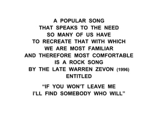 A POPULAR SONG
THAT SPEAKS TO THE NEED
SO MANY OF US HAVE
TO RECREATE THAT WITH WHICH
WE ARE MOST FAMILIAR
AND THEREFORE MOST COMFORTABLE
IS A ROCK SONG
BY THE LATE WARREN ZEVON (1996)
ENTITLED
“IF YOU WON’T LEAVE ME
I’LL FIND SOMEBODY WHO WILL”
 