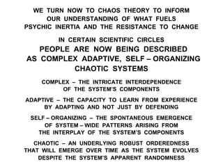 WE TURN NOW TO CHAOS THEORY TO INFORM
OUR UNDERSTANDING OF WHAT FUELS
PSYCHIC INERTIA AND THE RESISTANCE TO CHANGE
IN CERTAIN SCIENTIFIC CIRCLES
PEOPLE ARE NOW BEING DESCRIBED
AS COMPLEX ADAPTIVE, SELF – ORGANIZING
CHAOTIC SYSTEMS
COMPLEX – THE INTRICATE INTERDEPENDENCE
OF THE SYSTEM’S COMPONENTS
ADAPTIVE – THE CAPACITY TO LEARN FROM EXPERIENCE
BY ADAPTING AND NOT JUST BY DEFENDING
SELF – ORGANIZING – THE SPONTANEOUS EMERGENCE
OF SYSTEM – WIDE PATTERNS ARISING FROM
THE INTERPLAY OF THE SYSTEM’S COMPONENTS
CHAOTIC – AN UNDERLYING ROBUST ORDEREDNESS
THAT WILL EMERGE OVER TIME AS THE SYSTEM EVOLVES
DESPITE THE SYSTEM’S APPARENT RANDOMNESS
 