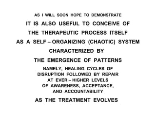 AS I WILL SOON HOPE TO DEMONSTRATE
IT IS ALSO USEFUL TO CONCEIVE OF
THE THERAPEUTIC PROCESS ITSELF
AS A SELF – ORGANIZING (CHAOTIC) SYSTEM
CHARACTERIZED BY
THE EMERGENCE OF PATTERNS
NAMELY, HEALING CYCLES OF
DISRUPTION FOLLOWED BY REPAIR
AT EVER – HIGHER LEVELS
OF AWARENESS, ACCEPTANCE,
AND ACCOUNTABILITY
AS THE TREATMENT EVOLVES
 