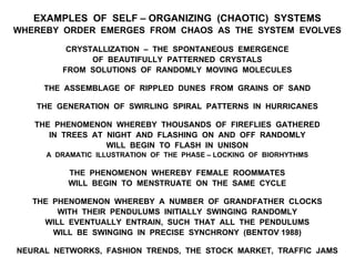 EXAMPLES OF SELF – ORGANIZING (CHAOTIC) SYSTEMS
WHEREBY ORDER EMERGES FROM CHAOS AS THE SYSTEM EVOLVES
CRYSTALLIZATION – THE SPONTANEOUS EMERGENCE
OF BEAUTIFULLY PATTERNED CRYSTALS
FROM SOLUTIONS OF RANDOMLY MOVING MOLECULES
THE ASSEMBLAGE OF RIPPLED DUNES FROM GRAINS OF SAND
THE GENERATION OF SWIRLING SPIRAL PATTERNS IN HURRICANES
THE PHENOMENON WHEREBY THOUSANDS OF FIREFLIES GATHERED
IN TREES AT NIGHT AND FLASHING ON AND OFF RANDOMLY
WILL BEGIN TO FLASH IN UNISON
A DRAMATIC ILLUSTRATION OF THE PHASE – LOCKING OF BIORHYTHMS
THE PHENOMENON WHEREBY FEMALE ROOMMATES
WILL BEGIN TO MENSTRUATE ON THE SAME CYCLE
THE PHENOMENON WHEREBY A NUMBER OF GRANDFATHER CLOCKS
WITH THEIR PENDULUMS INITIALLY SWINGING RANDOMLY
WILL EVENTUALLY ENTRAIN, SUCH THAT ALL THE PENDULUMS
WILL BE SWINGING IN PRECISE SYNCHRONY (BENTOV 1988)
NEURAL NETWORKS, FASHION TRENDS, THE STOCK MARKET, TRAFFIC JAMS
 