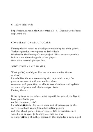 6/1/2016 Transcript
http://media.capella.edu/CourseMedia/IT4710/convoGoals/trans
cript.html 1/2
CONVERSATION ABOUT GOALS
Fantasy Games wants to develop a community for their games.
Various questions were posed to individuals
involved in the Fantasy Games project. Their answers provide
information about the goals of the project
from each person's perspective.
JODY JONES - AVID GAMER
What goal(s) would you like the new community site to
achieve?
I would like the new community site to provide a way for
gamers to connect with one another, share
resources and game tips, be able to download new and updated
versions of games, and obtain support from
Fantasy Games.
If the options were endless, what capabilities would you like to
have provided to you
on the community site?
I would de�nitely like to see some sort of messenger or chat
service, so that I can talk to other online gamers
and chat about games, tips, or general life circumstances. It
would also be great to be able to create our own
social pro�les within the community that includes a customized
 
