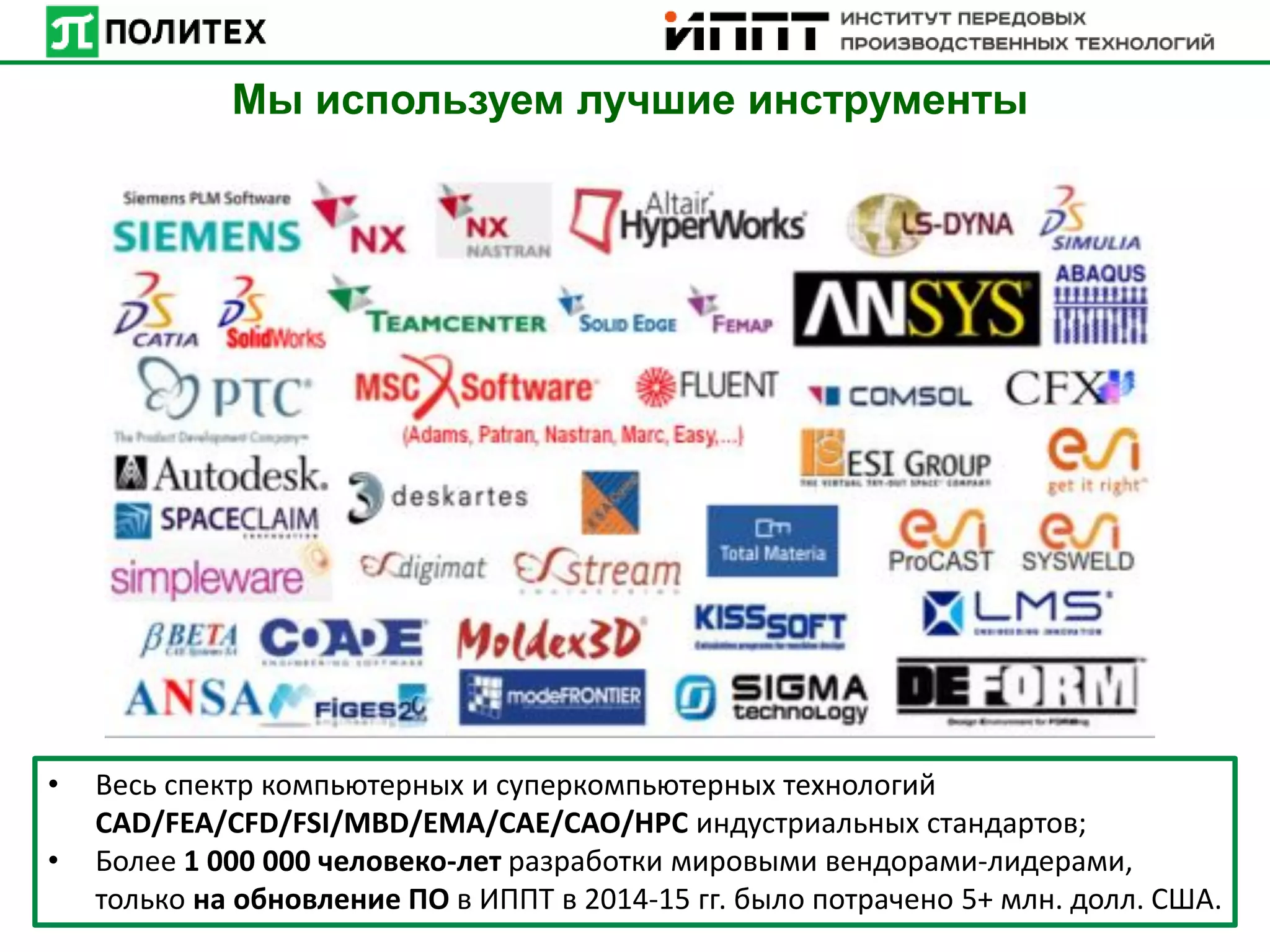• Весь спектр компьютерных и суперкомпьютерных технологий
CAD/FEA/CFD/FSI/MBD/EMA/CAE/CAO/HPC индустриальных стандартов;
• Более 1 000 000 человеко-лет разработки мировыми вендорами-лидерами,
только на обновление ПО в ИППТ в 2014-15 гг. было потрачено 5+ млн. долл. США.
Мы используем лучшие инструменты
 