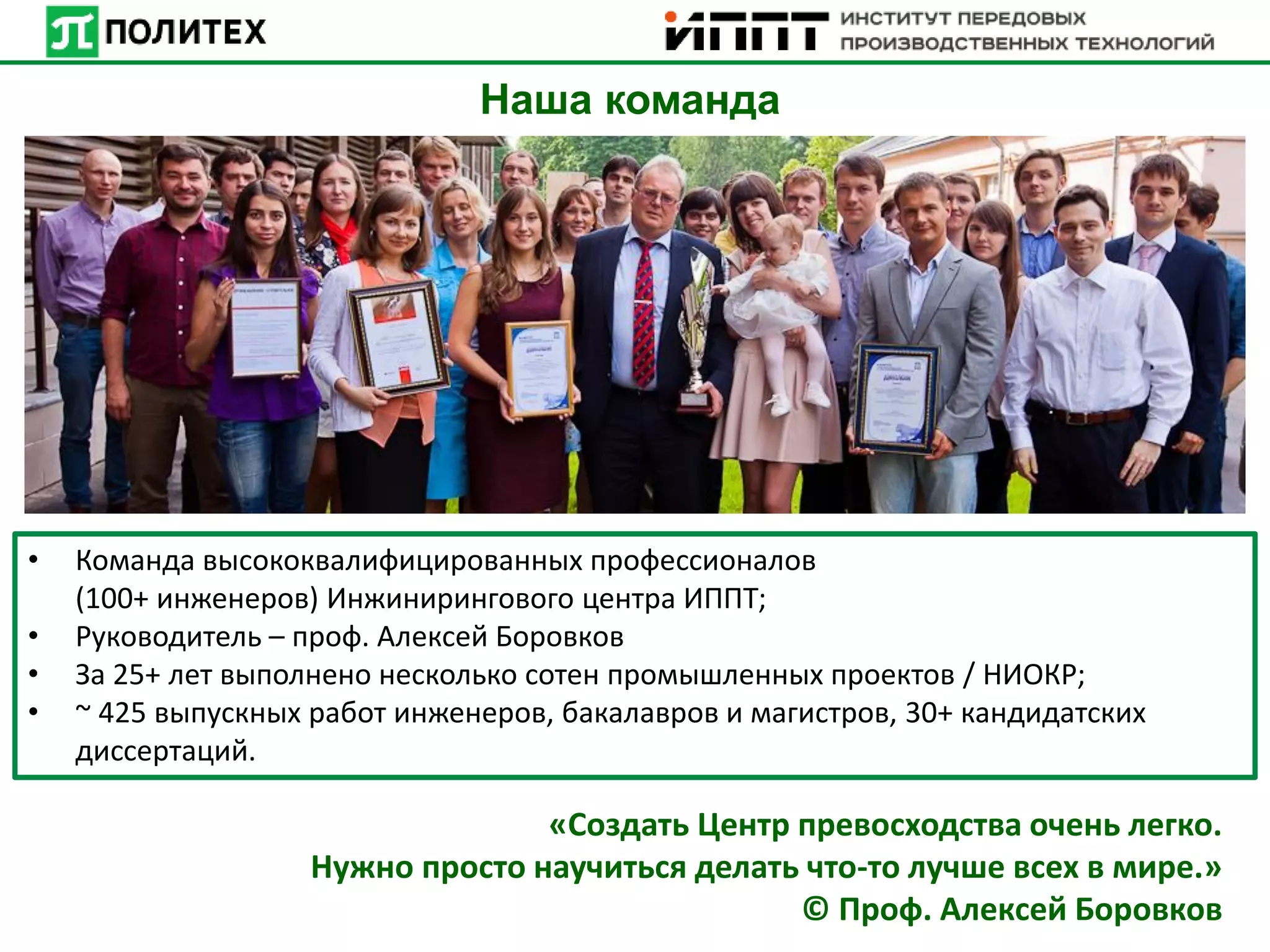 • Команда высококвалифицированных профессионалов
(100+ инженеров) Инжинирингового центра ИППТ;
• Руководитель – проф. Алексей Боровков
• За 25+ лет выполнено несколько сотен промышленных проектов / НИОКР;
• ~ 425 выпускных работ инженеров, бакалавров и магистров, 30+ кандидатских
диссертаций.
Наша команда
«Создать Центр превосходства очень легко.
Нужно просто научиться делать что-то лучше всех в мире.»
© Проф. Алексей Боровков
 