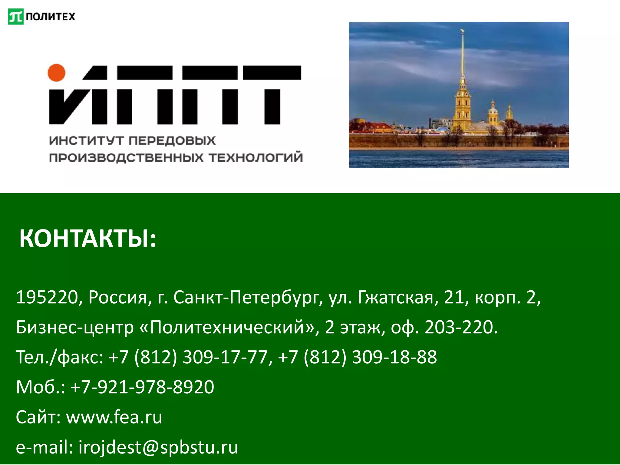 КОНТАКТЫ:
195220, Россия, г. Санкт-Петербург, ул. Гжатская, 21, корп. 2,
Бизнес-центр «Политехнический», 2 этаж, оф. 203-220.
Тел./факс: +7 (812) 309-17-77, +7 (812) 309-18-88
Моб.: +7-921-978-8920
Сайт: www.fea.ru
e-mail: irojdest@spbstu.ru
 