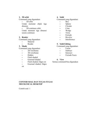 1. 3D orbit 
Command yang digunakan: 
- 3D orbit 
Untuk memutar objek tiga 
dimensi 
- 3D continues orbit 
Untuk memutar tiga dimensi 
secara continues 
2. Render 
Command yang digunakan: 
- Material 
- Render 
3. Shade 
Command yang digunakan: 
- 2D wireframe 
- 3D wireframe 
- Hidden 
- Flash shaded 
- Gouraud shaded 
- Flash shaded, Edges on 
- Gouraud shaded, Edges 
on 
4. Solid 
Command yang digunakan: 
- Box 
- Sphere 
- Clynder 
- Cone 
- Wedge 
- Torus 
- Extrude 
- Revolve 
- Interference 
5. Solid Editing 
Command yang digunakan: 
- Union 
- Subtract 
- Intersect 
- Extrude Faces 
6. View 
Semua command bisa digunakan 
CONTOH SOAL DAN TUGAS-TUGAS 
MECHANICAL DESKTOP 
Contoh soal: 1 
