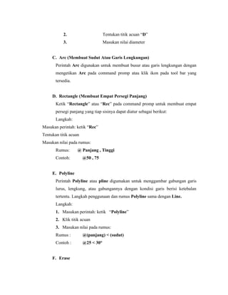 2. Tentukan titik acuan “D” 
3. Masukan nilai diameter 
C. Arc (Membuat Sudut Atau Garis Lengkungan) 
Perintah Arc digunakan untuk membuat busur atau garis lengkungan dengan 
mengetikan Arc pada command promp atau klik ikon pada tool bar yang 
tersedia. 
D. Rectangle (Membuat Empat Persegi Panjang) 
Ketik “Rectangle” atau “Rec” pada command promp untuk membuat empat 
persegi panjang yang tiap sisinya dapat diatur sebagai berikut: 
Langkah: 
Masukan perintah: ketik “Rec” 
Tentukan titik acuan 
Masukan nilai pada rumus: 
Rumus: @ Panjang , Tinggi 
Contoh: @50 , 75 
E. Polyline 
Perintah Polyline atau pline digumakan untuk menggambar gabungan garis 
lurus, lengkung, atau gabungannya dengan kondisi garis berisi ketebalan 
tertentu. Langkah penggunaan dan rumus Polyline sama dengan Line. 
Langkah: 
1. Masukan perintah: ketik “Polyline” 
2. Klik titik acuan 
3. Masukan nilai pada rumus: 
Rumus : @(panjang) < (sudut) 
Contoh : @25 < 30° 
F. Erase 
 