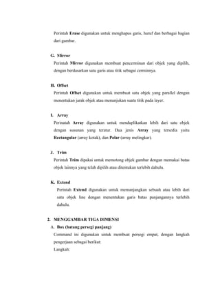 Perintah Erase digunakan untuk menghapus garis, huruf dan berbagai bagian 
dari gambar. 
G. Mirror 
Perintah Mirror digunakan membuat pencerminan dari objek yang dipilih, 
dengan berdasarkan satu garis atau titik sebagai cerminnya. 
H. Offset 
Perintah Offset digunakan untuk membuat satu objek yang parallel dengan 
menentukan jarak objek atau menunjukan suatu titik pada layer. 
I. Array 
Perinatah Array digunakan untuk menduplikatkan lebih dari satu objek 
dengan susunan yang teratur. Dua jenis Array yang tersedia yaitu 
Rectangular (array kotak), dan Polar (array melingkar). 
J. Trim 
Perintah Trim dipakai untuk memotong objek gambar dengan memakai batas 
objek lainnya yang telah dipilih atau ditentukan terlebih dahulu. 
K. Extend 
Perintah Extend digunakan untuk memanjangkan sebuah atau lebih dari 
satu objek line dengan menentukan garis batas panjangannya terlebih 
dahulu. 
2. MENGGAMBAR TIGA DIMENSI 
A. Box (batang persegi panjang) 
Command ini digunakan untuk membuat persegi empat, dengan langkah 
pengerjaan sebagai berikut: 
Langkah: 
 