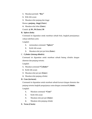 1. Masukan perintah: “Box” 
2. Klik titik acuan 
3. Masukan nilai panjang dan tinggi 
Rumus: panjang , tinggi (Enter) 
4. Masukan nilai lebar (Enter) 
Contoh: @ 50 , 50 (Enter) 50 
B. Sphere (bola) 
Command ini digunakan untuk membuat sebuah bola, langkah penerjaannya 
cukup sederhana yaitu: 
Langkah: 
1. memasukan command: “Sphere” 
2. Ketik titik acuan 
3. Masukan nilai jari-jari bola (Enter) 
C. Cylinder (batang silindris) 
Command ini digunakan untuk membuat sebuah batang silindris dengan 
diameter dan panjang tertentu. 
Langkah: 
1. Masukan command “Cylinder“ 
2. Ketik titik acuan 
3. Masukan nilai jari-jari (Enter) 
4. Masukan nilai panjang silinder 
D. Cone (kertucut) 
Command ini digunakan untuk membuat sebuah kerucut dengan diameter dan 
panjang tertentu langkah pengerjaanya sama dengan command Cylinder. 
Langkah: 
1. Masukan command: “Cone” 
2. Ketik titik acuan 
3. Masukan nilai jari-jari (Enter) 
4. Masukan nilai panjang silinder 
E. Torus (Cincin) 
 