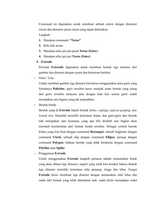 Command ini digunakan untuk membuat sebuah cincin dengan diameter 
cincin dan diameter pusat cincin yang dapat ditentukan. 
Langkah: 
1. Masukan command: “Torus” 
2. Klik titik acuan 
3. Masukan nilai jari-jari pusat Torus (Enter) 
4. Masukan nilai jari-jari Torus (Enter) 
F. Extrude 
Perintah Exterude digunakan untuk membuat bentuk tiga dimensi dari 
gambar dua dimensi dengan syarat dan ketentuan berikut: 
- Garis / Line 
Untuk membuat gambar tiga dimensi kita harus menggunakan jenis garis yang 
formatnya Pollyline, garis tersebut harus menjadi suatu bentuk yang ujung 
dari garis tersebut menyatu atau dengan kata lain semua garis sudah 
merupakan satu bagian yang tak terpisahkan. 
- Bentuk benda 
Bentuk yang di Extrude Sepeti bentuk kubus, segitiga, jajaran genjang, dan 
bentuk lain. Haruslah memiliki ketentuan diatas, dan garis-garis dari bentuk 
tadi merupakan satu kesatuan, yang apa bila dirubah satu bagian akan 
merubah keseluruhan dari bentuk benda tersebut. Sebagai contoh bentuk 
kubus yang kita buat dengan command Rectangel, sebuah lingkaran dengan 
command Circle, sebuah elip dengan command Ellipse, persegi dengan 
command Polygon, bahkan bentuk yang tidak beraturan dengan command 
Polyline atau Spline. 
- Penggunaan Extrude 
Untuk menggunakan Extrude langkah pertama adalah menentukan betuk 
yang akan dibuat tiga dimensi, seperti yang telah kita ketahui bahwa bentuk 
tiga dimensi memiliki ketentuan nilai panjang, tinggi dan lebar. Fungsi 
Extrude disini membuat tiga dimensi dengan memasukan nilai lebar dan 
sudut dari bentuk yang telah ditentukan tadi, sudut disini merupakan sudut 
 