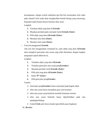 keseragaman, sebagai contoh sederhana apa bila kita memasukan nilai sudut 
pada sebuah Circle maka akan menghasilkan bentuk batang yang meruncing, 
begitupun pada bentuk lainnya hasilnya akan sama. 
Langkah: 
1. Tentukan objek yang akan di Extrude 
2. Masukan perintah pada command: ketik Extrude (Enter) 
3. Pilih objek yang akan diExtrude (Enter) 
4. Masukan nilai lebar (Enter) 
5. Masukan niali sudut (Enter) 
- Cara lain penggunaan Extrude 
Ada cara lain menggunakan command ini, yaitu objek yang akan diExtrude 
akan mengikuti garis/jalur atau acuan yang telah ditentukan, dengan langkan 
pengerjaan seperti dibawah ini. 
Langkah: 
1. Tentukan objek yang akan diExtrude 
2. Tentukan garis/jalur atau acuan pengExtrudean 
3. Masukan perintah: ketik Extrude (Enter) 
4. Pilih ojek yang akan diExtrude (Enter) 
5. Ketik “P” (Enter) 
6. Pilih garis/jalur pengExtrudan 
Catatan: 
 Garis/jalur pengExtrudean harus menempel pada bagian objek 
 Jalur atau acuan harus merupakan garis satu kesatuan 
 Jalur atau acuan yang berkelok memiliki ketentuan tertentu 
 Jalur atau acuan berkelok hanya diperbolehkan pada satu 
pandangan/bidang 
 Untuk Circle jalur harus berada tepat dititik pusat lingkaran 
G. Revolve 
 