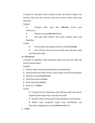 Command ini digunakan untuk membuat bentuk tiga dimensi dengan cara 
memutar objek dari garis referensi atau acuan tertentu sebesar sudut yang 
ditentukan. 
Langkah: 
1. Tentukan objek yang akan diRevolve beserta garis 
referensinya 
2. Masukan command Revolve (Enter) 
3. Klik pada objek referensi atau acuan, masukan sudut yang 
diinginkan 
Catatan: 
 Format objek sama dengan ketentuan command Extrude 
 Garis referensi atau acuan harus berada tepat pada garis objek 
atau diluar garis objek 
H. Interference 
Command ini digunakan untuk mengambil bagian dari dua buah objek tiga 
dimensi yang disatukan. 
Langkah: 
1. Pilih dua objek yang akan dimbil bagian yang disatukannya 
2. Satukan kedua buah objek tersebut, sesuai dengan bentuk yang diharapkan 
3. Masukan command interference 
4. Ketik objek pertama (Enter) 
5. Ketik objek kedua (Enter) 
6. Ketik yes / Y (Enter) 
Catatan: 
 Command ini bisa digunakan untuk beberapa objek tiga dimensi 
tergantung pada bagian mana yang akan kita ambil 
 Hasil dari objek ini akan tepat berada pada bagian yang disatukan 
 Apabila ingin mengambil bagian yang disatukannya saja 
disarankan menggunakan command Intersect dibawah 
I. Union 
 
