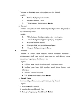 Command ini digunakan untuk menyatukan objek tiga dimensi. 
Langkah: 
1. Tentuka objek yang akan disatukan 
2. masukan command Union 
3. Pilih objek yang akan disatukan (Enter) 
J. Subtract 
Command ini digunakan untuk memotong objek tiga dimensi dengan objek 
tiga dimensi yang lainnya. 
Langkah: 
1. Pilih objek yang akan dipotong dan objek pemotongnya 
2. Letakan objek pemotong pada bagian yang diharapkan 
3. Masukan command Subtact 
4. Klik pada objek yang akan dipotong (Enter) 
5. Klik pada objek pemotongnya (Enter) 
K. Intersect 
Command ini hamper sama fungsinya dengan command interference, 
perbedaannya terletak pada langkah pengerjaan dan hasil akhirnya hanya 
mendapatkan bagian yang disatukannya saja. 
Langkah: 
1. Pilih dua objek yang akan dimbil bagian yang disatukannya 
2. Satukan kedua buah objek tersebut, sesuai dengan bentuk yang 
diharapkan 
3. Masukan command Intersect 
4. Klik pada kedua objek sekaligus (Enter) 
L. Extrude Faces 
Comman ini digunakan untuk mengExtrude objek tiga dimensi. 
Langkah: 
1. pilih objek pengExtrudean 
2. masukan Command Extrude Faces 
3. Ketik pada bagian yang akan diExtrude (Enter) 
 