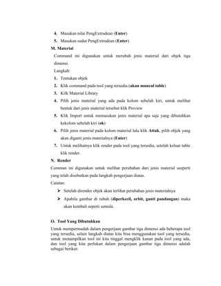 4. Masukan nilai PengExtrudean (Enter) 
5. Masukan sudut PengExtrudean (Enter) 
M. Material 
Command ini digunakan untuk merubah jenis material dari objek tiga 
dimensi. 
Langkah: 
1. Tentukan objek 
2. Klik command pada tool yang tersedia (akan muncul table) 
3. Kilk Material Library 
4. Pilih jenis material yang ada pada kolom sebelah kiri, untuk melihat 
bentuk dari jenis material tersebut klik Preview 
5. Klik Import untuk memasukan jenis material apa saja yang dibutuhkan 
kekolom sebelah kiri (ok) 
6. Pilih jenis material pada kolom material lalu klik Attak, pilih objek yang 
akan diganti jenis materialnya (Enter) 
7. Untuk melihatnya klik render pada tool yang tersedia, setelah keluar table 
klik render. 
N. Render 
Comman ini digunakan untuk melihat perubahan dari jenis material seeperti 
yang telah disebutkan pada langkah pengerjaan diatas. 
Catatan: 
 Setelah dirender objek akan terlihat perubahan jenis materialnya 
 Apabila gambar di rubah (diperkecil, orbit, ganti pandangan) maka 
akan kembali seperti semula. 
O. Tool Yang Dibutuhkan 
Untuk mempermudah dalam pengerjaan gambar tiga dimensi ada beberapa tool 
yang tersedia, selain langkah diatas kita bisa menggunakan tool yang tersedia, 
untuk menampilkan tool ini kita tinggal mengklik kanan pada tool yang ada, 
dan tool yang kita perlukan dalam pengerjaan gambar tiga dimensi adalah 
sebagai berikut: 
 