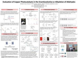 Michael R. Hurst, Thomas G. Trimble, Cassidy L. Kotelman, Wesley A. Deutscher, and Katrina H. Jensen
Black Hills State University
1200 University Blvd, Spearfish, SD 57799
Katrina.Jensen@bhsu.edu
Evaluation of Copper Photocatalysts in the Enantioselective α–Alkylation of Aldehydes
Catalysts act to increase the rate of reactions by lowering the
activation energy required. We are working to develop new
reactions using a chiral catalyst and a photoredox catalyst with the
goal of developing effective and efficient methods to synthesize
small molecules.
In reactions utilizing photoredox catalysis, light energy is absorbed
by a catalyst, moving the catalyst into an excited state. From this
high energy level, it can donate or accept an electron from organic
reagents.
light
Energy
photo-
excitation
Ground State Excited State
oxidation
– e–
Oxidized State
In our research, we are attempting to develop copper catalysts
for photoredox reactions. Currently, reported photoredox
reactions1 use ruthenium and iridium complexes; however,
copper would make for a more sustainable alternative as it is
earth-abundant, and relatively inexpensive. Furthermore,
bisphenanthroline copper complexes2 are known with similar
photophysical properties to Ru(bpy)3
2+.
1J. W. Tucker, C. R. J. Stephenson J. Org. Chem. 2012, 77, 1617-1622
2D. V. Scaltrito, D. W. Thompson, J. A. O’Callaghan, G. J. Meyer Coord. Chem. Rev. 2000,
208, 243-266
Photoredox catalysis shows great potential in chemical synthesis
due to the inherent reactivity of the free radical intermediates
that can be selectively accessed. Instead of relying on specialized
photochemical equipment, this reaction methodology only
necessitates the light of a standard light bulb, reducing costs and
boosting efficiency.
This dichlorinated 1,10-phenanthroline derivative is then reacted
with a number of possible substituents to yield a given ligand.
Shown here is the theoretical synthesis of (dap):
Research reported in this publication was supported by an
Institutional Development Award (IDeA) from the National
Institute of General Medical Sciences of the National Institutes of
Health under grant number P20GM103443. The content is solely
the responsibility of the authors and does not necessarily
represent the official views of the National Institutes of Health.
Acknowledgement is also made to the donors of the American
Chemical Society Petroleum Research Fund, the South Dakota
Biomedical Research Infrastructure Network, and Black Hills
State University for support of this research.
• Short-term goals
- Continue optimizing the reaction conditions to
improve product yield and enantiomeric excess,
evaluating factors such as light source, solvent
system, scale, and the ratio of reactants.
- Evaluate the scope of the alkylation reaction by
evaluating other aldehyde and α-bromocarbonyl pairs
as reaction partners.
- Utilize NMR assay to study product formation.
• Long-term goal
- Use the developed reaction methodology to target
natural products and other significant molecules for
synthesis. These would include biologically-active
compounds offering medicinal benefits such as
antimicrobial activity.
1H NMR
Reaction Conditions: 0.800 mL of solvent, 0.800 mmol octaldehyde, 0.400 mmol
diethylbromomalonate, 0.080 mmol chiral catalyst, 0.004 mmol photocatalyst, and
0.800 mmol 2,6-lutidine.
Reaction A is setup by
mixing a standard solution
with our photo catalyst
and chiral catalyst, then
placing mixture within 3
cm of a 26 watt light
source for ~18 hours.
A CHCl3 B C D E E’ F G
A
B
C
D
F
G
F
VI. Evaluating Photocatalysts
Reaction A:
In the alkylation reaction3 both chiral catalyst and photocatalyst
are required. These species act together in dual catalytic cycles.
3D. A. Nicewicz, D. W. C. MacMillan Science 2008, 322, 77-80
In this mechanism, a chiral catalyst reacts with an aldehyde to
properly orient it and improve its reactivity by forming an
enamine. This intermediate reacts with the free radical
intermediate formed during a photoredox reaction involving
Ru(bpy)3 and selectively forms a new carbon-carbon bond.
Our research has focused on using derivatives of copper(I)
bisphenanthroline complexes (Cu(phen’)2
+) in place of Ru(bpy)3.
# Time Area Area %
1 5.786 12.6 17.655
2 6.203 58.8 82.345
# Time Area Area %
1 5.889 120.4 50.423
2 6.352 118.4 49.577
A racemic form of our product was used as a
standard against which enantiomerically-
enriched products are evaluated.
Enantiomeric excess = 65%
This reaction was set up to the specifications
outlined in panel III.
To determine the enantiomeric excess of our products, an HPLC
assay was developed. The assay was run with 95:5 hexanes:IPA
through an Agilent Technologies 1260 Infinity series HPLC
loaded with an CHIRALPAK® AS-H column.
The first step in producing copper complex photocatalysts is ligand
synthesis. Ligands are synthesized by first forming a dichlorinated
1,10-phenathroline derivative, as shown4:
We examined photoredox catalysts in Reaction A shown below:
These ligands can then be formed into copper complexes via a
reaction with a copper source. Shown is the synthesis of
Cu(BINAP)(dap), a heteroleptic copper complex:
4J. Frey, T. Kraus, V. Heitz, J.P. Sauvage Chem. Eur. J. 2007, 13, 7584-7594
The complexes synthesized as described above were then
evaluated by measuring the alkylation product yield in Reaction A.
V. Photocatalyst SynthesisIII. Alkylation ReactionI. Introduction VII. Enantiomeric Excess
IV. Catalytic Cycle
II. Background and Significance
VIII. Future Research
IX. Acknowledgements
Heteroleptic:
Homoleptic:
Yield: 16% Yield: 59% Yield: 1%
Yield: 45% Yield: 37% Yield: 12% Yield: 11%
Cost per ounce
Ruthenium: $42.00
Copper: $0.14
Abundance in Earth’s Crust
Ruthenium: 0.000000099%
Copper: 0.0068%
Toxicity
Ruthenium: considered toxic and carcinogenic
Copper: considered moderately non-toxic
74%
37%
79%
76%
Left-to-right: Katrina Jensen, Hannah Owen, Michael Hurst,
Madison Jilek, Wesley Deutscher, Cheyloh Bluemel, Thomas Trimble
Left:
Ru(bpy)3Cl2 • 6H2O
Right:
Cu(BINAP)(dap)BF4
 