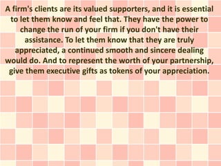 A firm's clients are its valued supporters, and it is essential
 to let them know and feel that. They have the power to
     change the run of your firm if you don't have their
      assistance. To let them know that they are truly
   appreciated, a continued smooth and sincere dealing
would do. And to represent the worth of your partnership,
 give them executive gifts as tokens of your appreciation.
 