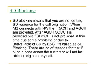 SD Blocking: 
 SD blocking means that you are not getting 
SD resource for the call origination. When 
MS connects with NW then RACH and AGCH 
are provided. After AGCH,SDCCH is 
provided but if SDCCH is not provided at this 
time due some problems or due to 
unavailable of SD by BSC ,it’s called as SD 
Blocking. There are no of reasons for that.If 
such a case arises the customer will not be 
able to originate any call. 
 